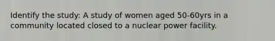 Identify the study: A study of women aged 50-60yrs in a community located closed to a nuclear power facility.