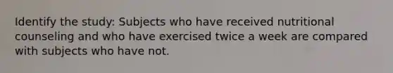 Identify the study: Subjects who have received nutritional counseling and who have exercised twice a week are compared with subjects who have not.