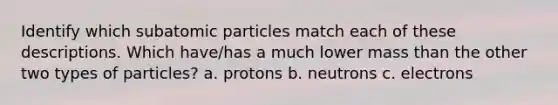 Identify which subatomic particles match each of these descriptions. Which have/has a much lower mass than the other two types of particles? a. protons b. neutrons c. electrons