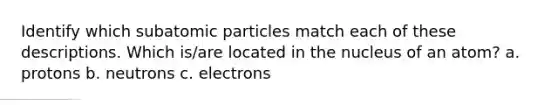 Identify which subatomic particles match each of these descriptions. Which is/are located in the nucleus of an atom? a. protons b. neutrons c. electrons