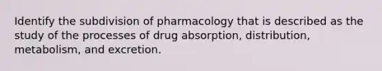 Identify the subdivision of pharmacology that is described as the study of the processes of drug absorption, distribution, metabolism, and excretion.