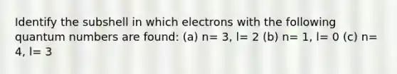 Identify the subshell in which electrons with the following quantum numbers are found: (a) n= 3, l= 2 (b) n= 1, l= 0 (c) n= 4, l= 3