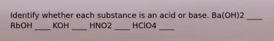 Identify whether each substance is an acid or base. Ba(OH)2 ____ RbOH ____ KOH ____ HNO2 ____ HClO4 ____