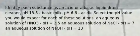 Identify each substance as an acid or a base. liquid drain cleaner, pH 13.5 - basic milk, pH 6.6 - acidic Select the pH value you would expect for each of these solutions. an aqueous solution of HNO3 - pH = 2.5 an aqueous solution of NaCl - pH = 7 an aqueous solution of NaOH - pH = 13