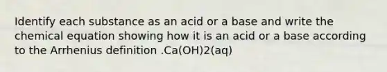 Identify each substance as an acid or a base and write the chemical equation showing how it is an acid or a base according to the Arrhenius definition .Ca(OH)2(aq)