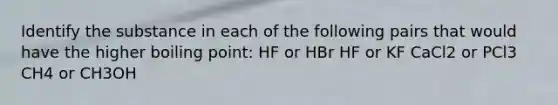 Identify the substance in each of the following pairs that would have the higher boiling point: HF or HBr HF or KF CaCl2 or PCl3 CH4 or CH3OH