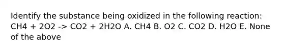 Identify the substance being oxidized in the following reaction: CH4 + 2O2 -> CO2 + 2H2O A. CH4 B. O2 C. CO2 D. H2O E. None of the above