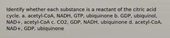 Identify whether each substance is a reactant of the citric acid cycle. a. acetyl-CoA, NADH, GTP, ubiquinone b. GDP, ubiquinol, NAD+, acetyl-CoA c. CO2, GDP, NADH, ubiquinone d. acetyl-CoA, NAD+, GDP, ubiquinone