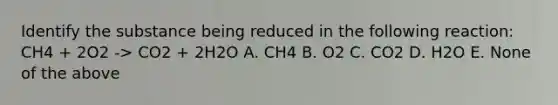 Identify the substance being reduced in the following reaction: CH4 + 2O2 -> CO2 + 2H2O A. CH4 B. O2 C. CO2 D. H2O E. None of the above