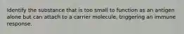 Identify the substance that is too small to function as an antigen alone but can attach to a carrier molecule, triggering an immune response.