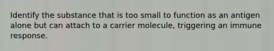 Identify the substance that is too small to function as an antigen alone but can attach to a carrier molecule, triggering an immune response.