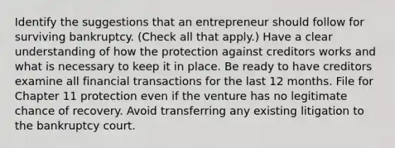 Identify the suggestions that an entrepreneur should follow for surviving bankruptcy. (Check all that apply.) Have a clear understanding of how the protection against creditors works and what is necessary to keep it in place. Be ready to have creditors examine all financial transactions for the last 12 months. File for Chapter 11 protection even if the venture has no legitimate chance of recovery. Avoid transferring any existing litigation to the bankruptcy court.