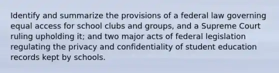 Identify and summarize the provisions of a federal law governing equal access for school clubs and groups, and a Supreme Court ruling upholding it; and two major acts of federal legislation regulating the privacy and confidentiality of student education records kept by schools.