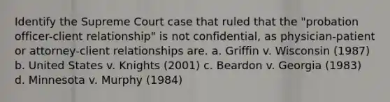 Identify the Supreme Court case that ruled that the "probation officer-client relationship" is not confidential, as physician-patient or attorney-client relationships are. a. Griffin v. Wisconsin (1987) b. United States v. Knights (2001) c. Beardon v. Georgia (1983) d. Minnesota v. Murphy (1984)