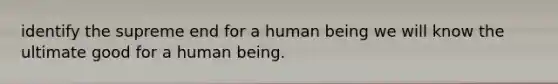 identify the supreme end for a human being we will know the ultimate good for a human being.