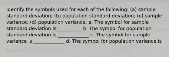 Identify the symbols used for each of the​ following: (a) sample standard​ deviation; (b) population standard​ deviation; (c) sample​ variance; (d) population variance. a. The symbol for sample <a href='https://www.questionai.com/knowledge/kqGUr1Cldy-standard-deviation' class='anchor-knowledge'>standard deviation</a> is __________ b. The symbol for population standard deviation is _____________ c. The symbol for <a href='https://www.questionai.com/knowledge/kKPm4DaUPs-sample-variance' class='anchor-knowledge'>sample variance</a> is _____________ d. The symbol for population variance is ________