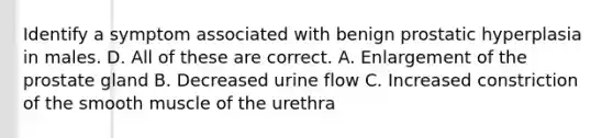 Identify a symptom associated with benign prostatic hyperplasia in males. D. All of these are correct. A. Enlargement of the prostate gland B. Decreased urine flow C. Increased constriction of the smooth muscle of the urethra