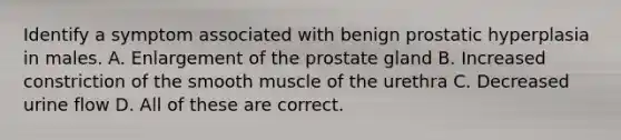 Identify a symptom associated with benign prostatic hyperplasia in males. A. Enlargement of the prostate gland B. Increased constriction of the smooth muscle of the urethra C. Decreased urine flow D. All of these are correct.