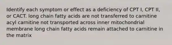 Identify each symptom or effect as a deficiency of CPT I, CPT II, or CACT. long chain fatty acids are not transferred to carnitine acyl carnitine not transported across inner mitochondrial membrane long chain fatty acids remain attached to carnitine in the matrix