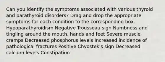 Can you identify the symptoms associated with various thyroid and parathyroid disorders? Drag and drop the appropriate symptoms for each condition to the corresponding box. Hypoparathyroidism Negative Trousseau sign Numbness and tingling around the mouth, hands and feet Severe muscle cramps Decreased phosphorus levels Increased incidence of pathological fractures Positive Chvostek's sign Decreased calcium levels Constipation