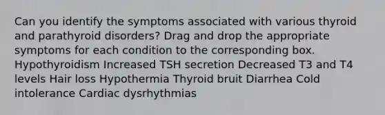 Can you identify the symptoms associated with various thyroid and parathyroid disorders? Drag and drop the appropriate symptoms for each condition to the corresponding box. Hypothyroidism Increased TSH secretion Decreased T3 and T4 levels Hair loss Hypothermia Thyroid bruit Diarrhea Cold intolerance Cardiac dysrhythmias