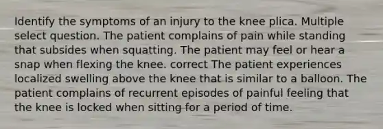 Identify the symptoms of an injury to the knee plica. Multiple select question. The patient complains of pain while standing that subsides when squatting. The patient may feel or hear a snap when flexing the knee. correct The patient experiences localized swelling above the knee that is similar to a balloon. The patient complains of recurrent episodes of painful feeling that the knee is locked when sitting for a period of time.