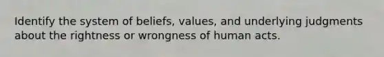 Identify the system of beliefs, values, and underlying judgments about the rightness or wrongness of human acts.