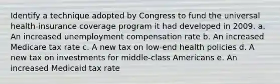 Identify a technique adopted by Congress to fund the universal health-insurance coverage program it had developed in 2009. a. ​An increased unemployment compensation rate b. ​An increased Medicare tax rate c. ​A new tax on low-end health policies d. ​A new tax on investments for middle-class Americans e. ​An increased Medicaid tax rate