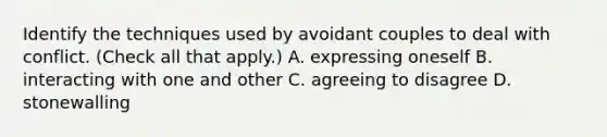 Identify the techniques used by avoidant couples to deal with conflict. (Check all that apply.) A. expressing oneself B. interacting with one and other C. agreeing to disagree D. stonewalling