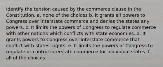 Identify the tension caused by the commerce clause in the Constitution. a. none of the choices b. It grants all powers to Congress over interstate commerce and denies the states any powers. c. It limits <a href='https://www.questionai.com/knowledge/kyU8m50zpn-the-powers-of-congress' class='anchor-knowledge'>the powers of congress</a> to regulate commerce with other nations which conflicts with state economies. d. It grants powers to Congress over interstate commerce that conflict with states' rights. e. It limits the powers of Congress to regulate or control interstate commerce for individual states. f. all of the choices