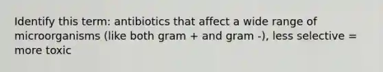 Identify this term: antibiotics that affect a wide range of microorganisms (like both gram + and gram -), less selective = more toxic