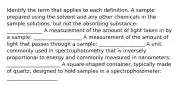 Identify the term that applies to each definition. A sample prepared using the solvent and any other chemicals in the sample solutions, but not the absorbing substance: ______________ A measurement of the amount of light taken in by a sample: ___________________ A measurement of the amount of light that passes through a sample: __________________ A unit commonly used in spectrophotometry that is inversely proportional to energy and commonly measured in nanometers: _____________________ A square-shaped container, typically made of quartz, designed to hold samples in a spectrophotometer: ____________________