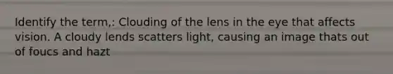 Identify the term,: Clouding of the lens in the eye that affects vision. A cloudy lends scatters light, causing an image thats out of foucs and hazt