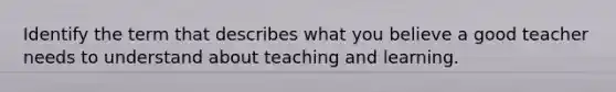 Identify the term that describes what you believe a good teacher needs to understand about teaching and learning.