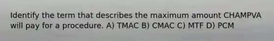 Identify the term that describes the maximum amount CHAMPVA will pay for a procedure. A) TMAC B) CMAC C) MTF D) PCM