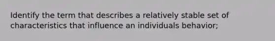 Identify the term that describes a relatively stable set of characteristics that influence an individuals behavior;