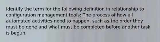 Identify the term for the following definition in relationship to configuration management tools: The process of how all automated activities need to happen, such as the order they must be done and what must be completed before another task is begun.