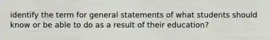 identify the term for general statements of what students should know or be able to do as a result of their education?