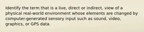 Identify the term that is a live, direct or indirect, view of a physical real-world environment whose elements are changed by computer-generated sensory input such as sound, video, graphics, or GPS data.