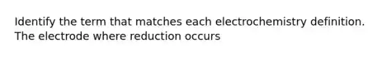 Identify the term that matches each electrochemistry definition. The electrode where reduction occurs