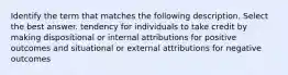 Identify the term that matches the following description. Select the best answer. tendency for individuals to take credit by making dispositional or internal attributions for positive outcomes and situational or external attributions for negative outcomes