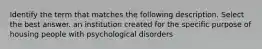 Identify the term that matches the following description. Select the best answer. an institution created for the specific purpose of housing people with psychological disorders