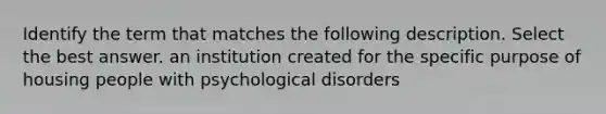 Identify the term that matches the following description. Select the best answer. an institution created for the specific purpose of housing people with psychological disorders