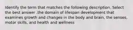 Identify the term that matches the following description. Select the best answer .the domain of lifespan development that examines growth and changes in the body and brain, the senses, motor skills, and health and wellness