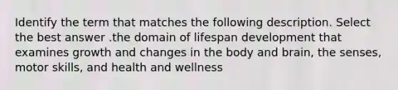 Identify the term that matches the following description. Select the best answer .the domain of lifespan development that examines growth and changes in the body and brain, the senses, motor skills, and health and wellness