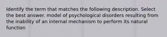 Identify the term that matches the following description. Select the best answer. model of psychological disorders resulting from the inability of an internal mechanism to perform its natural function