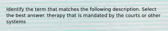 Identify the term that matches the following description. Select the best answer. therapy that is mandated by the courts or other systems