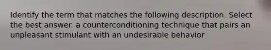 Identify the term that matches the following description. Select the best answer. a counterconditioning technique that pairs an unpleasant stimulant with an undesirable behavior