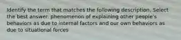 Identify the term that matches the following description. Select the best answer. phenomenon of explaining other people's behaviors as due to internal factors and our own behaviors as due to situational forces