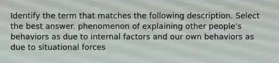 Identify the term that matches the following description. Select the best answer. phenomenon of explaining other people's behaviors as due to internal factors and our own behaviors as due to situational forces